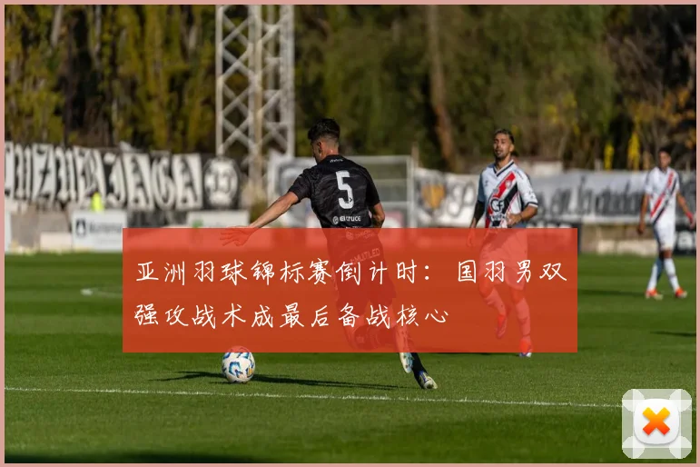 亚洲羽球锦标赛倒计时：国羽男双强攻战术成最后备战核心