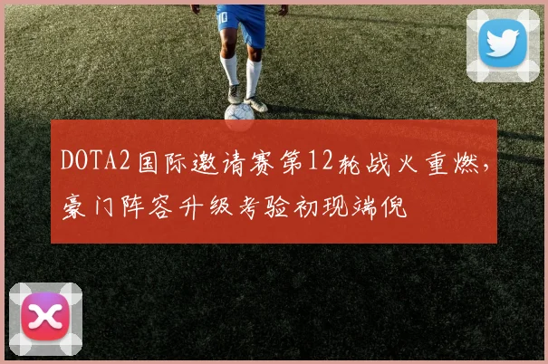 DOTA2国际邀请赛第12轮战火重燃，豪门阵容升级考验初现端倪