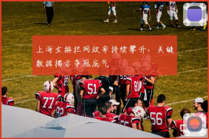 上海女排拦网效率持续攀升，关键数据揭示争冠底气
