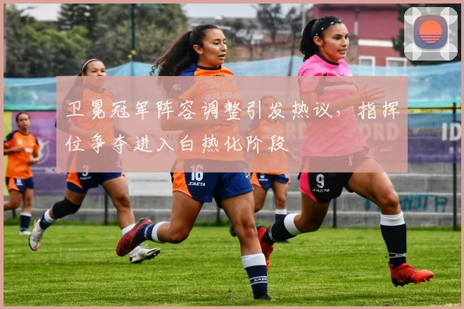 卫冕冠军阵容调整引发热议，指挥位争夺进入白热化阶段