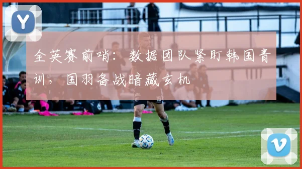 全英赛前哨：数据团队紧盯韩国青训，国羽备战暗藏玄机