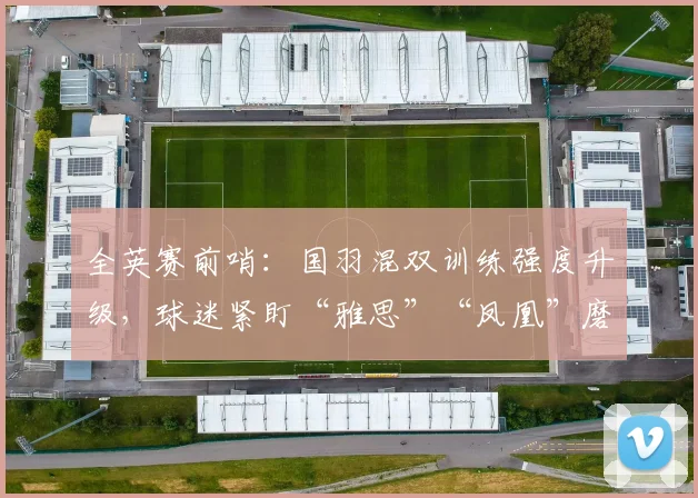 全英赛前哨：国羽混双训练强度升级，球迷紧盯“雅思”“凤凰”磨合细节