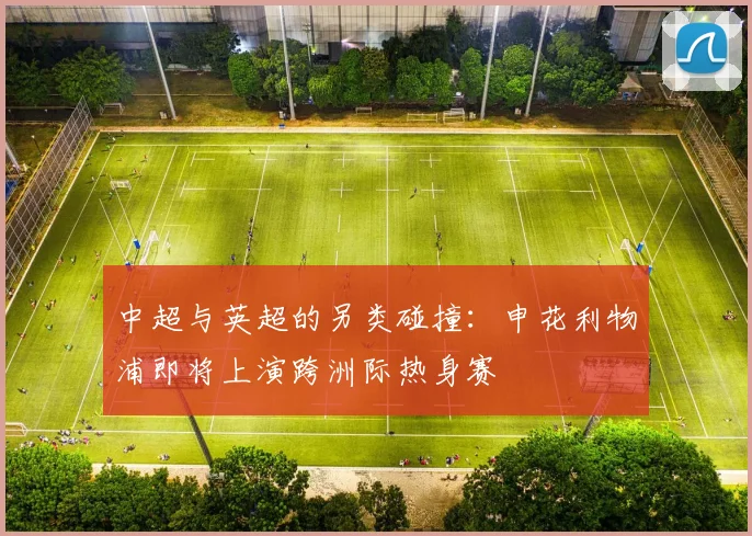中超与英超的另类碰撞：申花利物浦即将上演跨洲际热身赛