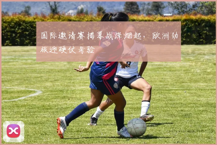 国际邀请赛揭幕战烽烟起，欧洲劲旅迎硬仗考验