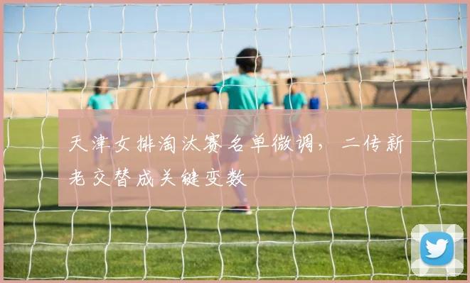 天津女排淘汰赛名单微调，二传新老交替成关键变数