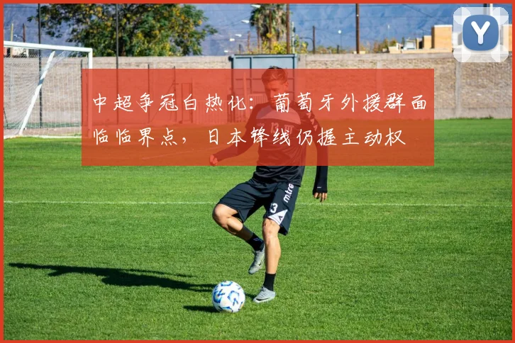 中超争冠白热化：葡萄牙外援群面临临界点，日本锋线仍握主动权