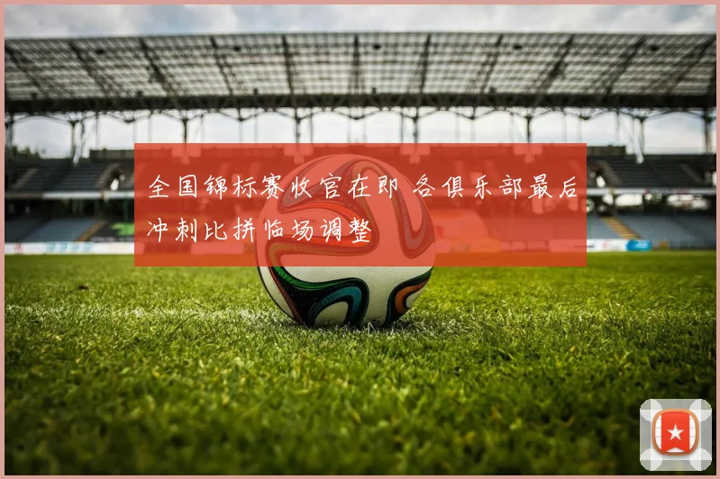 全国锦标赛收官在即 各俱乐部最后冲刺比拼临场调整