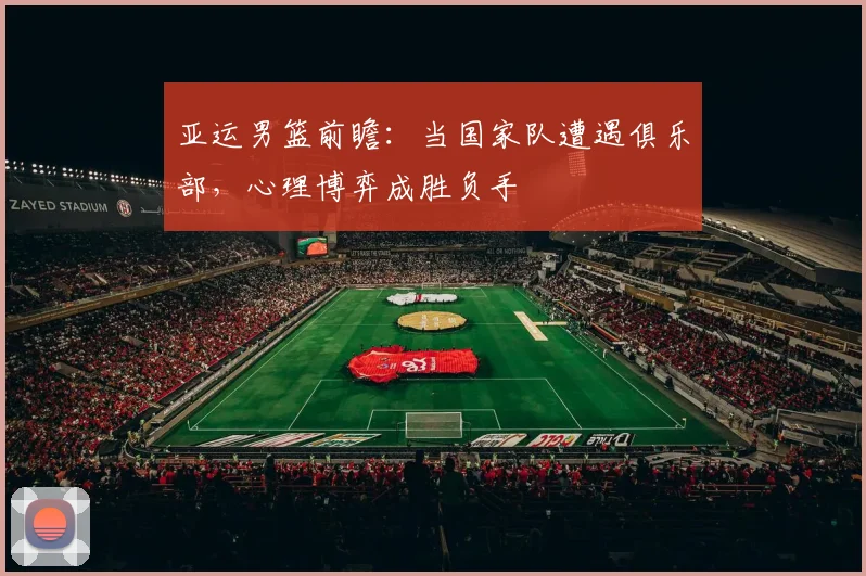 亚运男篮前瞻：当国家队遭遇俱乐部，心理博弈成胜负手