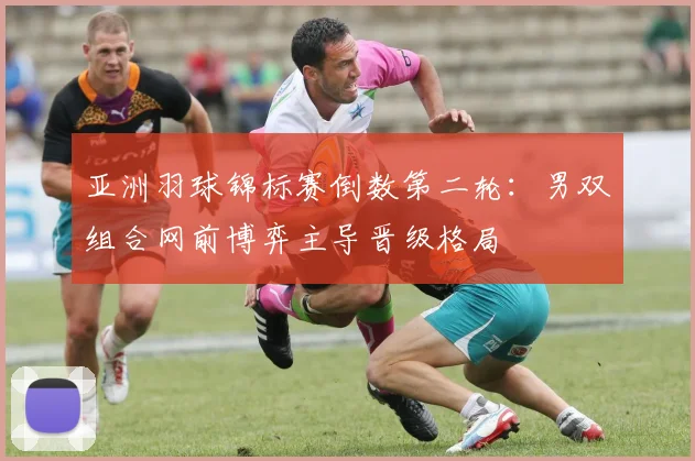 亚洲羽球锦标赛倒数第二轮：男双组合网前博弈主导晋级格局