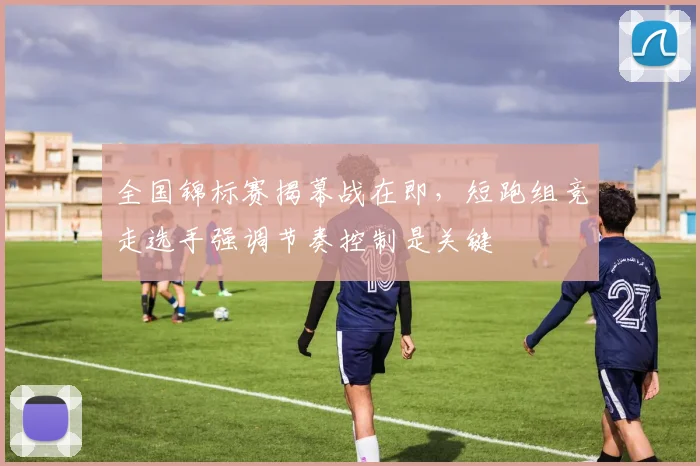 全国锦标赛揭幕战在即，短跑组竞走选手强调节奏控制是关键