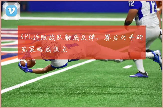 KPL连败战队触底反弹，赛后对手研究策略成焦点