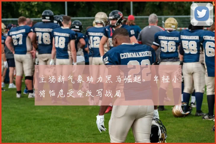 主场新气象助力黑马崛起，年轻小将临危受命改写战局
