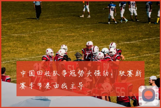 中国田径队争冠势头强劲，联赛新赛季节奏由我主导