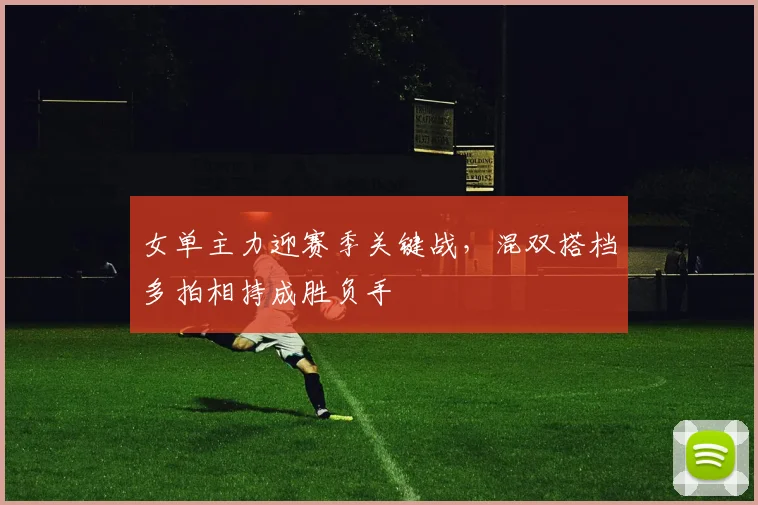 女单主力迎赛季关键战，混双搭档多拍相持成胜负手