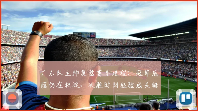 广东队主帅复盘赛季进程：冠军底蕴仍在积淀，决胜时刻经验成关键课题