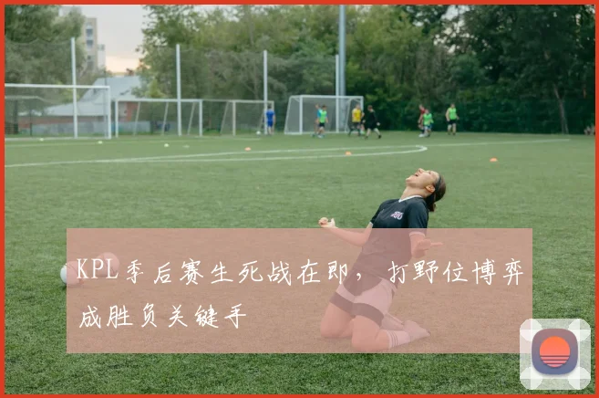 KPL季后赛生死战在即，打野位博弈成胜负关键手