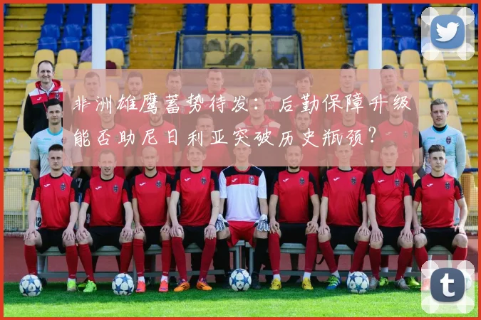 非洲雄鹰蓄势待发：后勤保障升级能否助尼日利亚突破历史瓶颈？