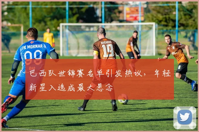 巴西队世锦赛名单引发热议，年轻新星入选成最大悬念