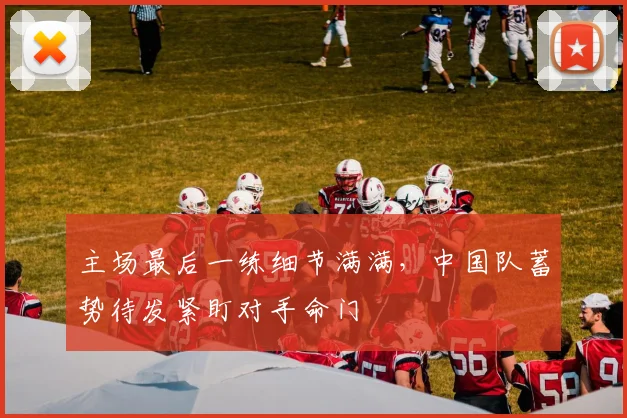 主场最后一练细节满满，中国队蓄势待发紧盯对手命门