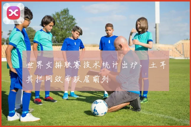 世界女排联赛技术统计出炉，土耳其拦网效率跃居前列