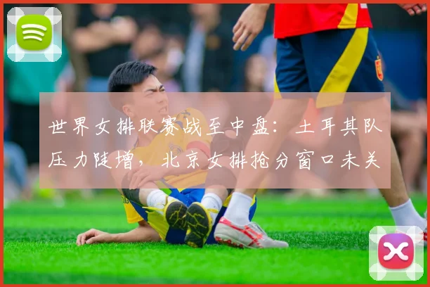 世界女排联赛战至中盘：土耳其队压力陡增，北京女排抢分窗口未关