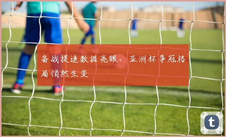 备战提速数据亮眼，亚洲杯争冠格局悄然生变