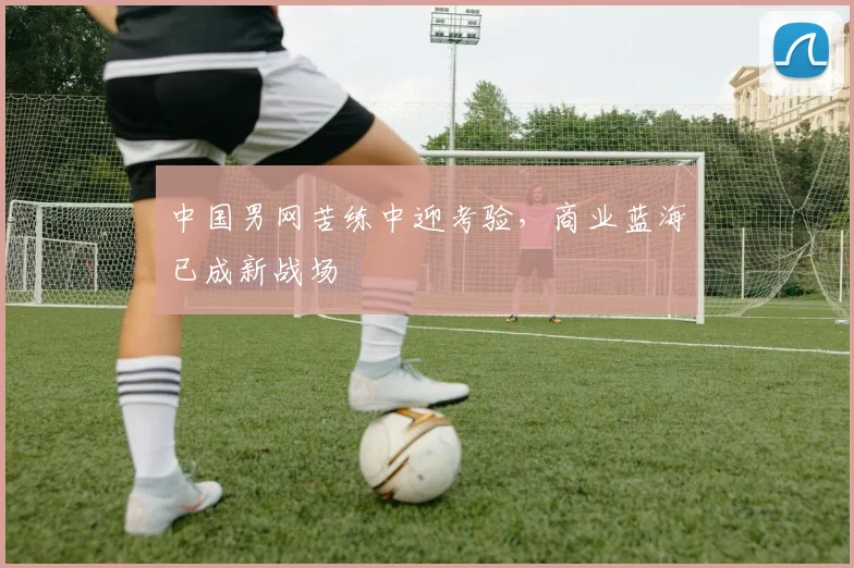 中国男网苦练中迎考验，商业蓝海已成新战场