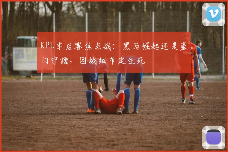 KPL季后赛焦点战：黑马崛起还是豪门守擂，团战细节定生死