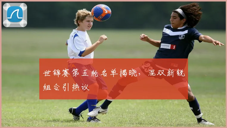 世锦赛第五轮名单揭晓，混双新锐组合引热议