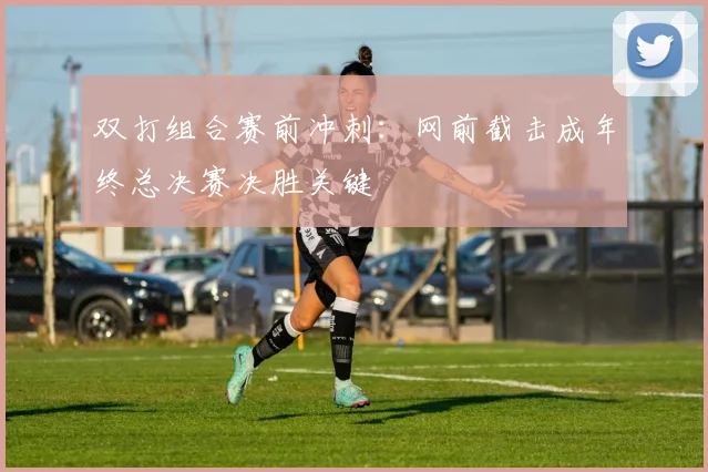 双打组合赛前冲刺：网前截击成年终总决赛决胜关键