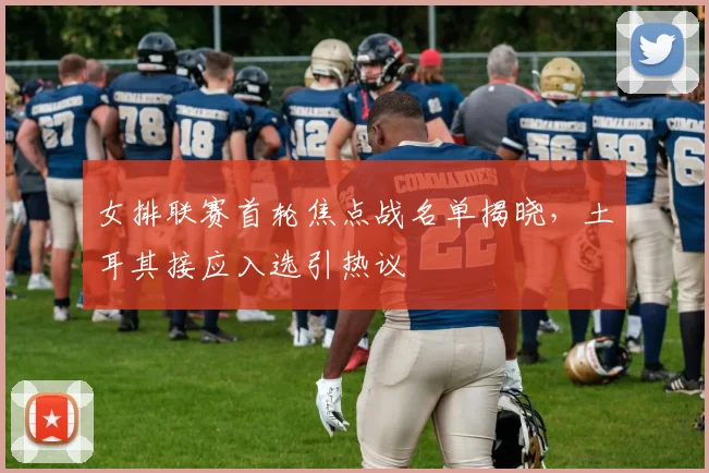 女排联赛首轮焦点战名单揭晓，土耳其接应入选引热议