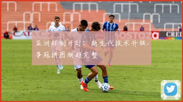 亚洲杯倒计时：新生代技术升级，争冠拼图渐趋完整