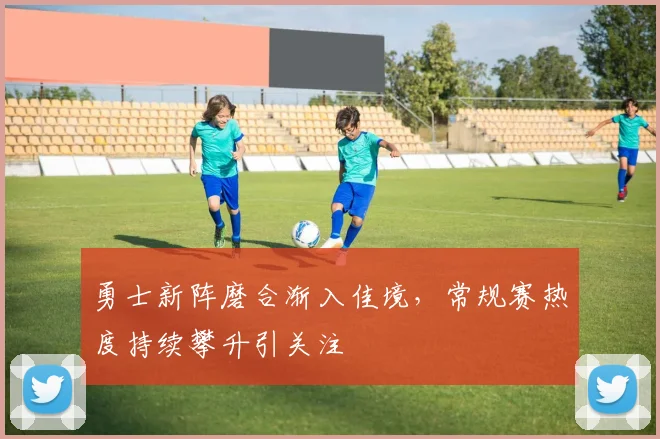 勇士新阵磨合渐入佳境，常规赛热度持续攀升引关注