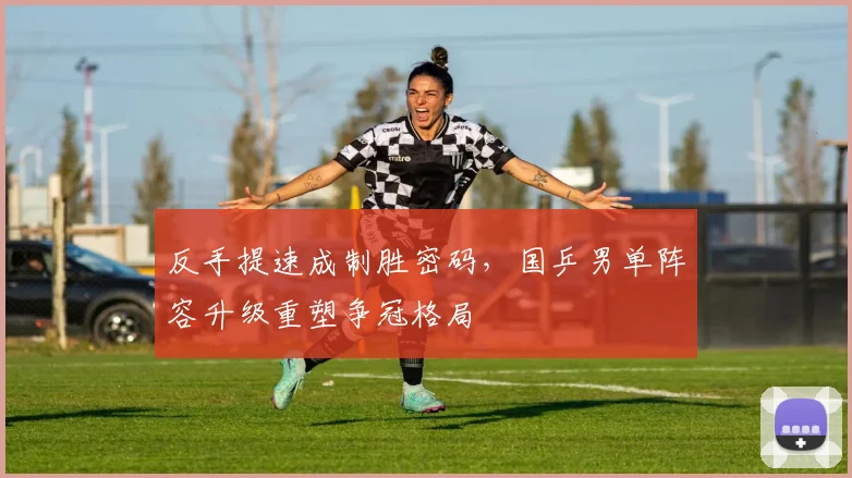 反手提速成制胜密码，国乒男单阵容升级重塑争冠格局
