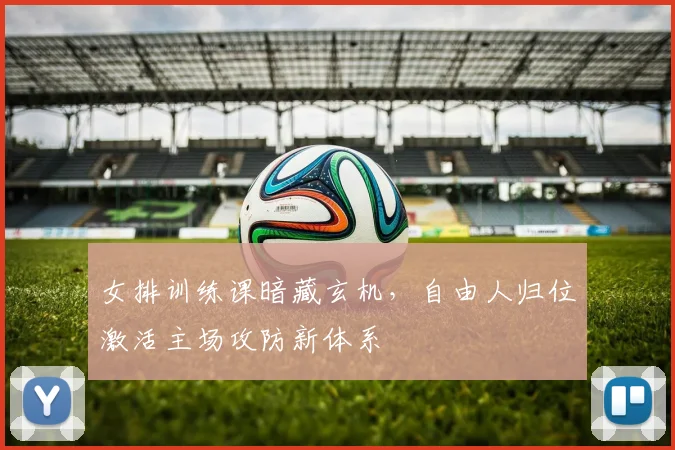 女排训练课暗藏玄机，自由人归位激活主场攻防新体系