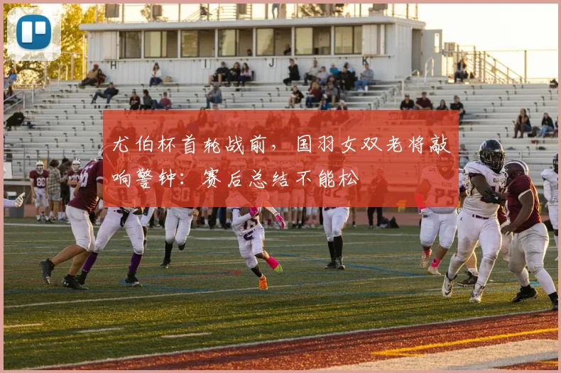 尤伯杯首轮战前，国羽女双老将敲响警钟：赛后总结不能松