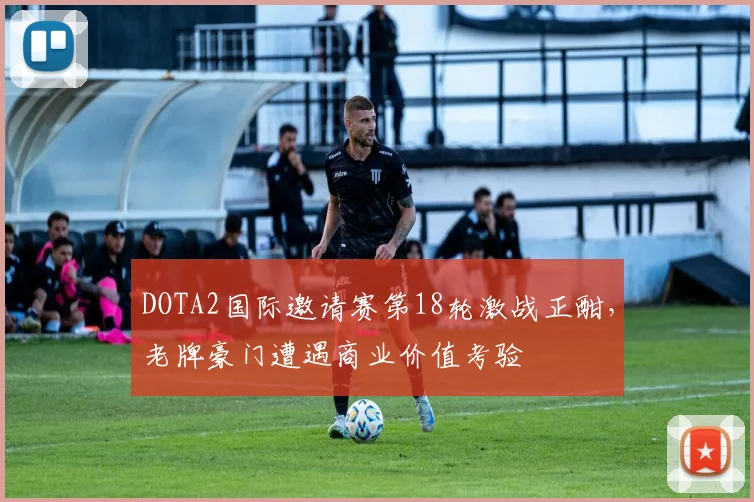DOTA2国际邀请赛第18轮激战正酣，老牌豪门遭遇商业价值考验