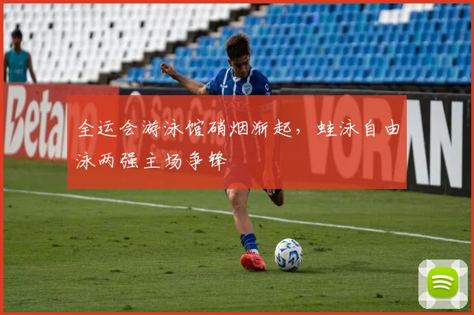 全运会游泳馆硝烟渐起，蛙泳自由泳两强主场争锋