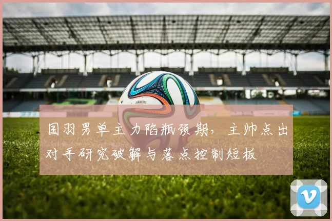 国羽男单主力陷瓶颈期，主帅点出对手研究破解与落点控制短板