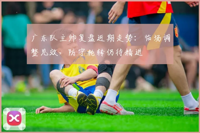 广东队主帅复盘近期走势：临场调整见效，防守轮转仍待精进
