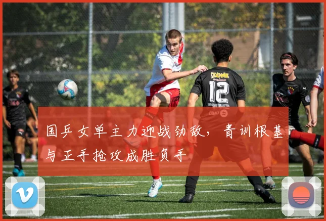 国乒女单主力迎战劲敌，青训根基与正手抢攻成胜负手