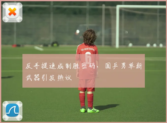 反手提速成制胜密码，国乒男单新武器引发热议