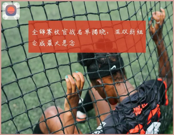全锦赛收官战名单揭晓，混双新组合成最大悬念