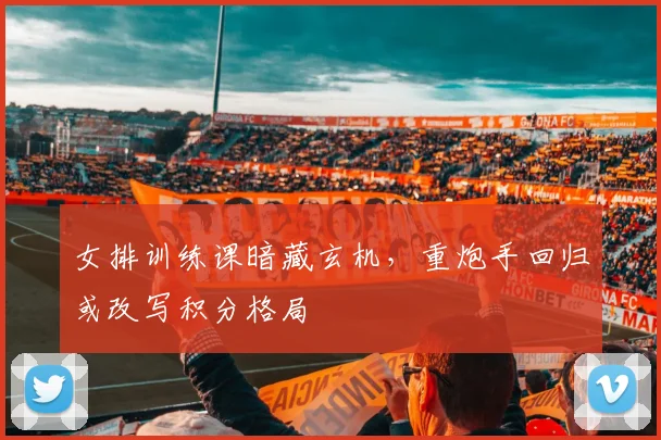 女排训练课暗藏玄机，重炮手回归或改写积分格局