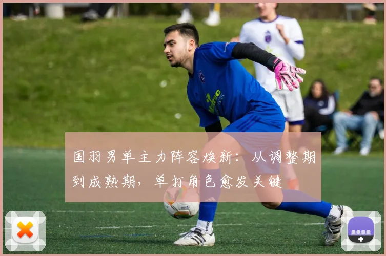 国羽男单主力阵容焕新：从调整期到成熟期，单打角色愈发关键