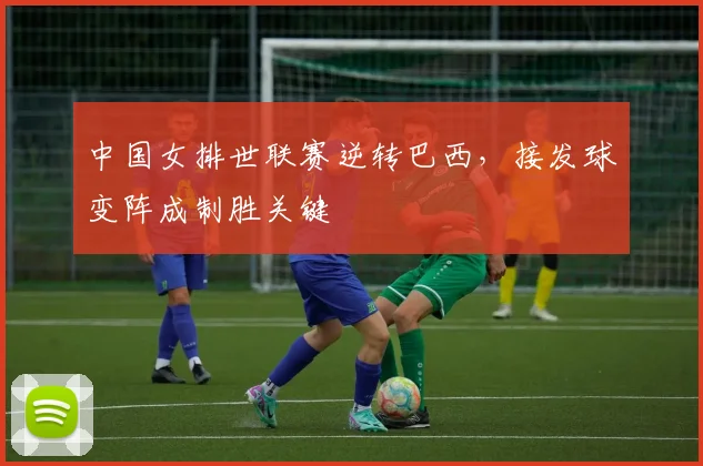 中国女排世联赛逆转巴西，接发球变阵成制胜关键