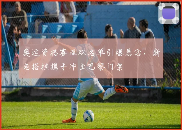 奥运资格赛混双名单引爆悬念，新老搭档携手冲击巴黎门票