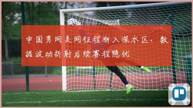 中国男网美网征程渐入深水区，数据波动折射后续赛程隐忧