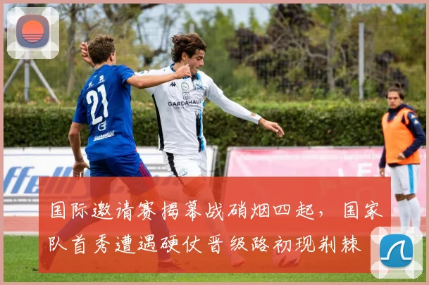 国际邀请赛揭幕战硝烟四起，国家队首秀遭遇硬仗晋级路初现荆棘