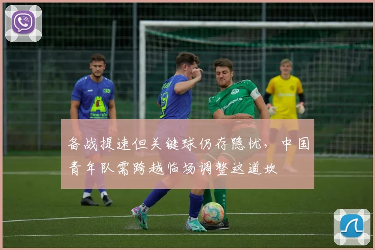 备战提速但关键球仍存隐忧，中国青年队需跨越临场调整这道坎